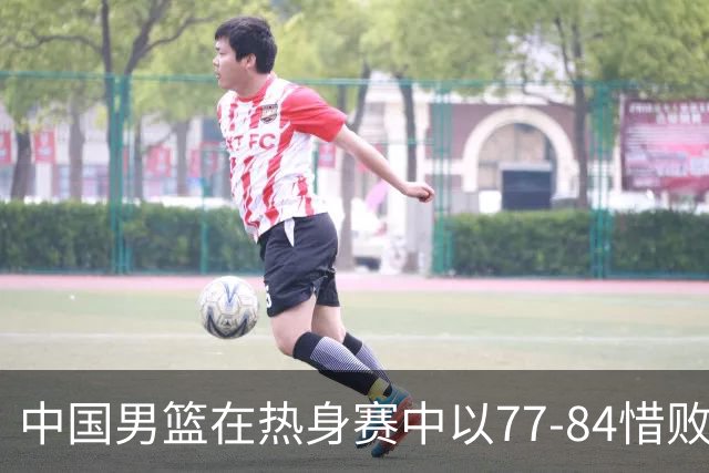 中国男篮在热身赛中以77-84惜败新西兰，球员表现参差不齐