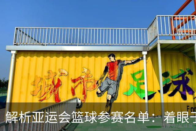 解析亚运会篮球参赛名单：着眼于人才发展与短期成绩
